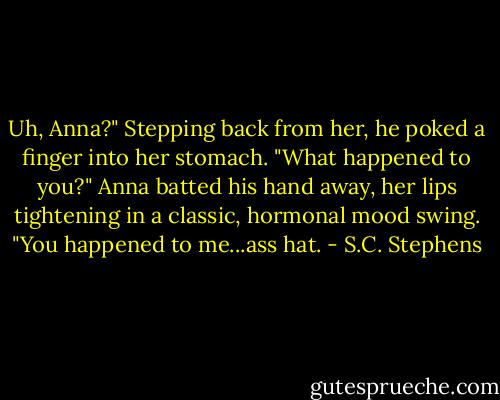 Uh, Anna?" Stepping back from her, he poked a finger into her stomach. "What happened to you?" Anna batted his hand away, her lips tightening in a classic, hormonal mood swing. "You happened to me...ass hat. - S.C. Stephens