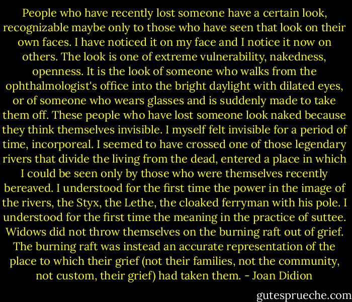 People who have recently lost someone have a certain look, recognizable maybe only to those who have seen that look on their own faces. I have noticed it on my face and I notice it now on others. The look is one of extreme vulnerability, nakedness, openness. It is the look of someone who walks from the ophthalmologist's office into the bright daylight with dilated eyes, or of someone who wears glasses and is suddenly made to take them off. These people who have lost someone look naked because they think themselves invisible. I myself felt invisible for a period of time, incorporeal. I seemed to have crossed one of those legendary rivers that divide the living from the dead, entered a place in which I could be seen only by those who were themselves recently bereaved. I understood for the first time the power in the image of the rivers, the Styx, the Lethe, the cloaked ferryman with his pole. I understood for the first time the meaning in the practice of suttee. Widows did not throw themselves on the burning raft out of grief. The burning raft was instead an accurate representation of the place to which their grief (not their families, not the community, not custom, their grief) had taken them. - Joan Didion
