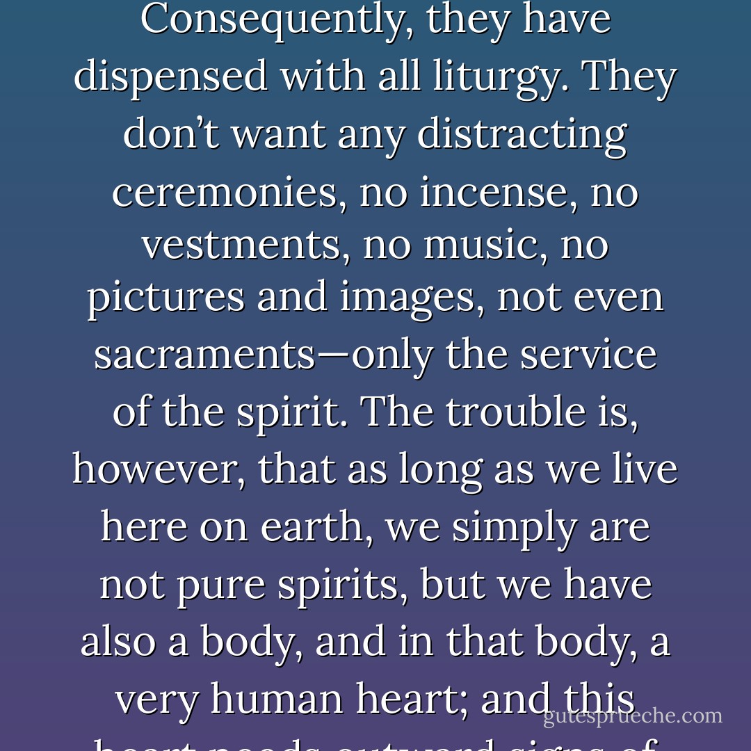 Christianity nowadays is like a big household where many cousins live under the same roof. They all belong to the same clan, but at times they have very different ideas about how to run their family affairs. <br />Some of them, for instance, have no use for any outside devotion. God is a spirit, and He wants to be worshipped in spirit only, they say. Consequently, they have dispensed with all liturgy. They don’t want any distracting ceremonies, no incense, no vestments, no music, no pictures and images, not even sacraments—only the service of the spirit.<br />The trouble is, however, that as long as we live here on earth, we simply are not pure spirits, but we have also a body, and in that body, a very human heart; and this heart needs outward signs of its inward affections. That is why we embrace and kiss the one we love; and the more we love, the more ardently we press him to this very heart—somehow it seems as if these cousins had overlooked that fact. But you can’t cheat the heart; it knows what it wants, and it knows how to get it. - Maria Augusta von Trapp
