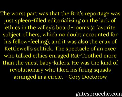 The worst part was that the Brit’s reportage was just spleen-filled editorializing on the lack of ethics in the valley’s board-rooms (a favorite subject of hers, which no doubt accounted for his fellow-feeling), and it was also the crux of Kettlewell’s schtick. The spectacle of an exec who talked ethics enraged Rat-Toothed more than the vilest baby-killers. He was the kind of revolutionary who liked his firing squads arranged in a circle. - Cory Doctorow