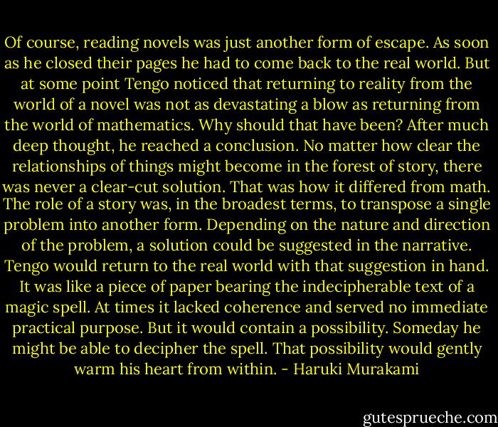 Of course, reading novels was just another form of escape. As soon as he closed their pages he had to come back to the real world. But at some point Tengo noticed that returning to reality from the world of a novel was not as devastating a blow as returning from the world of mathematics. Why should that have been? After much deep thought, he reached a conclusion. No matter how clear the relationships of things might become in the forest of story, there was never a clear-cut solution. That was how it differed from math. The role of a story was, in the broadest terms, to transpose a single problem into another form. Depending on the nature and direction of the problem, a solution could be suggested in the narrative. Tengo would return to the real world with that suggestion in hand. It was like a piece of paper bearing the indecipherable text of a magic spell. At times it lacked coherence and served no immediate practical purpose. But it would contain a possibility. Someday he might be able to decipher the spell. That possibility would gently warm his heart from within. - Haruki Murakami