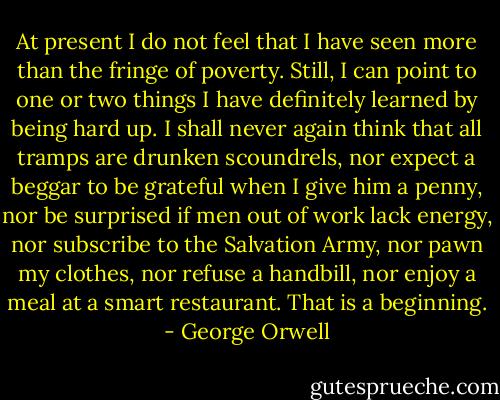 At present I do not feel that I have seen more than the fringe of poverty. Still, I can point to one or two things I have definitely learned by being hard up. I shall never again think that all tramps are drunken scoundrels, nor expect a beggar to be grateful when I give him a penny, nor be surprised if men out of work lack energy, nor subscribe to the Salvation Army, nor pawn my clothes, nor refuse a handbill, nor enjoy a meal at a smart restaurant. That is a beginning. - George Orwell