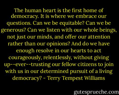 The human heart is the first home of democracy. It is where we embrace our questions. Can we be equitable? Can we be generous? Can we listen with our whole beings, not just our minds, and offer our attention rather than our opinions? And do we have enough resolve in our hearts to act courageously, relentlessly, without giving up--ever--trusting our fellow citizens to join with us in our determined pursuit of a living democracy? - Terry Tempest Williams