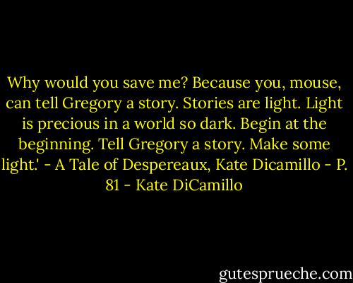 Why would you save me?<br />Because you, mouse, can tell Gregory a story. Stories are light. Light is precious in a world so dark. Begin at the beginning. Tell Gregory a story. Make some light.'<br />- A Tale of Despereaux, Kate Dicamillo - P. 81 - Kate DiCamillo
