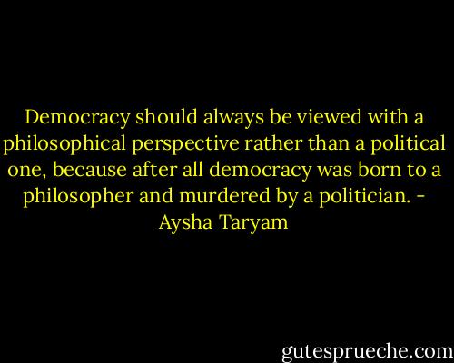 Democracy should always be viewed with a philosophical perspective rather than a political one, because after all democracy was born to a philosopher and murdered by a politician. - Aysha Taryam