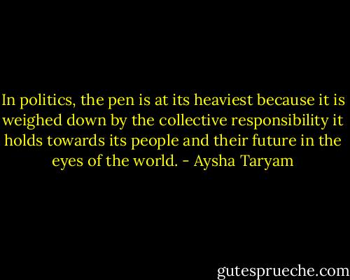 In politics, the pen is at its heaviest because it is weighed down by the collective responsibility it holds towards its people and their future in the eyes of the world. - Aysha Taryam