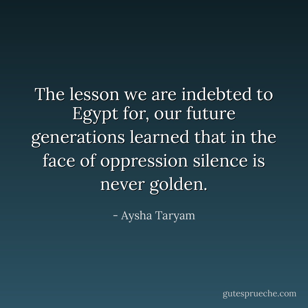 The lesson we are indebted to Egypt for, our future generations learned that in the face of oppression silence is never golden. - Aysha Taryam