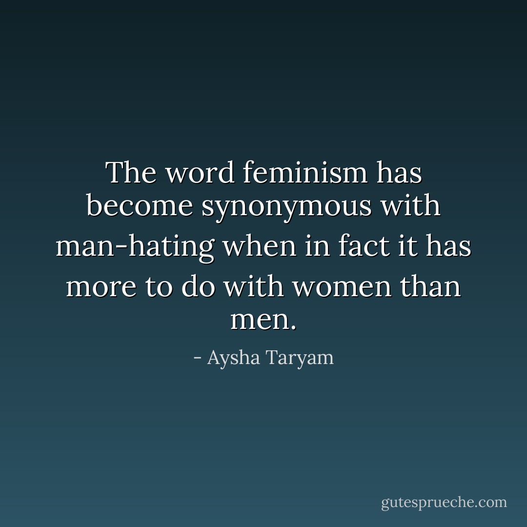 The word feminism has become synonymous with man-hating when in fact it has more to do with women than men. - Aysha Taryam
