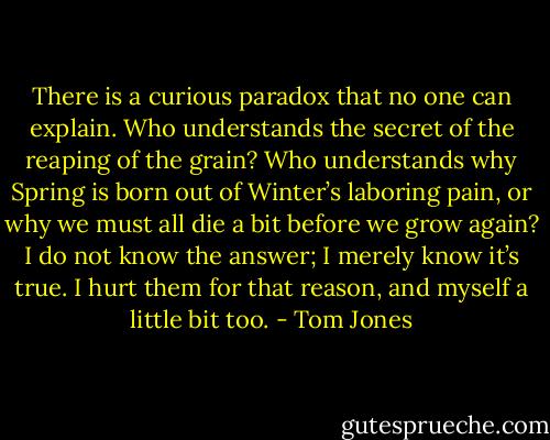 There is a curious paradox that no one can explain. Who understands the secret of the reaping of the grain? Who understands why Spring is born out of Winter’s laboring pain, or why we must all die a bit before we grow again? I do not know the answer; I merely know it’s true. I hurt them for that reason, and myself a little bit too. - Tom Jones
