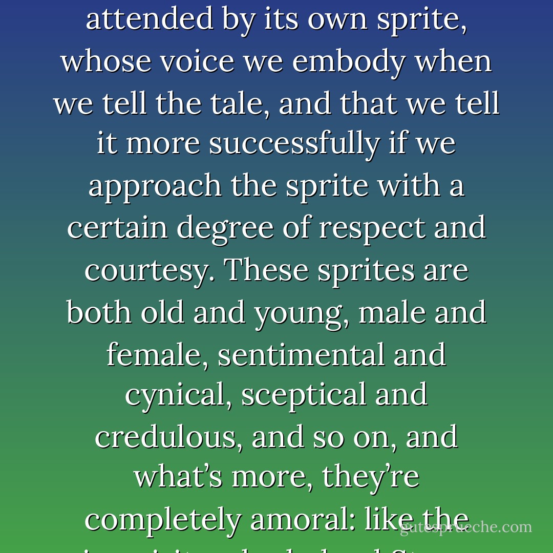 Finally, I’d say to anyone who wants to tell these tales, don’t be afraid to be superstitious. If you have a lucky pen, use it. If you speak with more force and wit when wearing one red sock and one blue one, dress like that. When I’m at work I’m highly superstitious. My own superstition has to do with the voice in which the story comes out. I believe that every story is attended by its own sprite, whose voice we embody when we tell the tale, and that we tell it more successfully if we approach the sprite with a certain degree of respect and courtesy. These sprites are both old and young, male and female, sentimental and cynical, sceptical and credulous, and so on, and what’s more, they’re completely amoral: like the air-spirits who helped Strong Hans escape from the cave, the story-sprites are willing to serve whoever has the ring, whoever is telling the tale. To the accusation that this is nonsense, that all you need to tell a story is a human imagination, I reply, ‘Of course, and this is the way my imagination works. - Philip Pullman
