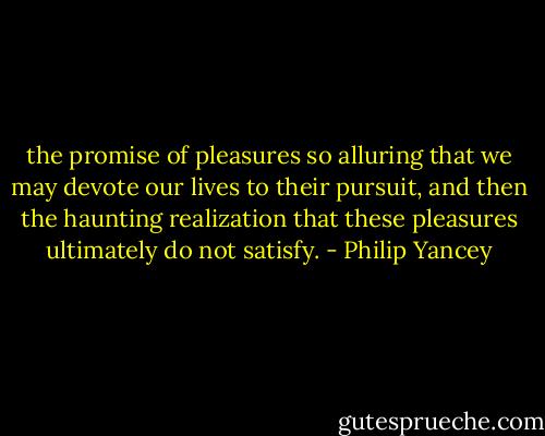 the promise of pleasures so alluring that we may devote our lives to their pursuit, and then the haunting realization that these pleasures ultimately do not satisfy. - Philip Yancey