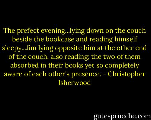 The prefect evening...lying down on the couch beside the bookcase and reading himself sleepy...Jim lying opposite him at the other end of the couch, also reading; the two of them absorbed in their books yet so completely aware of each other's presence. - Christopher Isherwood