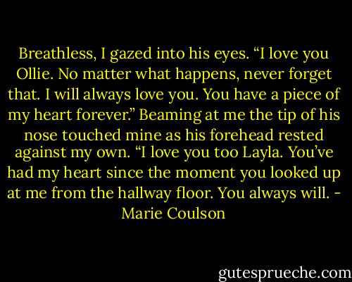 Breathless, I gazed into his eyes. “I love you Ollie. No matter what happens, never forget that. I will always love you. You have a piece of my heart<br />forever.”<br />Beaming at me the tip of his nose touched mine as his forehead rested against my own. “I love you too Layla. You’ve had my heart since the<br />moment you looked up at me from the hallway floor. You always will. - Marie Coulson