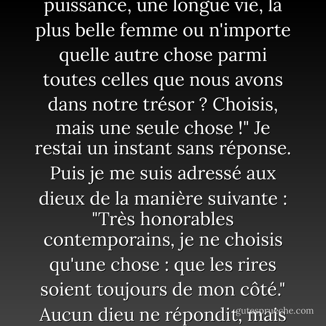 Il m'est arrivé une chose étrange dans mon rêve. J'ai été transporté au septième ciel. Tous les dieux y étaient réunis. À titre exceptionnel, on m'accorda la faveur de pouvoir faire un seul vœu. "Souhaites-tu la jeunesse, dit Mercure, la beauté, la puissance, une longue vie, la plus belle femme ou n'importe quelle autre chose parmi toutes celles que nous avons dans notre trésor ? Choisis, mais une seule chose !" Je restai un instant sans réponse. Puis je me suis adressé aux dieux de la manière suivante : "Très honorables contemporains, je ne choisis qu'une chose : que les rires soient toujours de mon côté." Aucun dieu ne répondit, mais tous se mirent à rire. J'en ai conclu que mon vœu avait été exaucé et j'ai pensé que les dieux savaient s'exprimer avec bon goût, car il aurait certainement été déplacé de répondre gravement : votre vœu a été exaucé. - Søren Kierkegaard