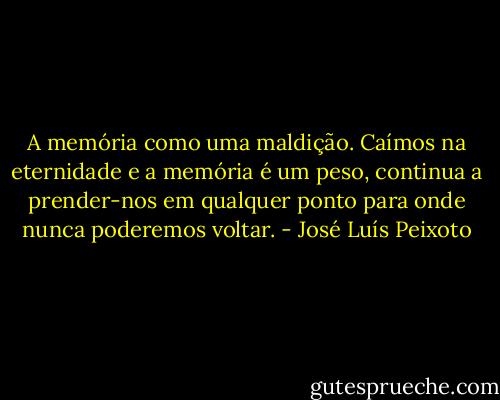 A memória como uma maldição. Caímos na eternidade e a memória é um peso, continua a prender-nos em qualquer ponto para onde nunca poderemos voltar. - José Luís Peixoto