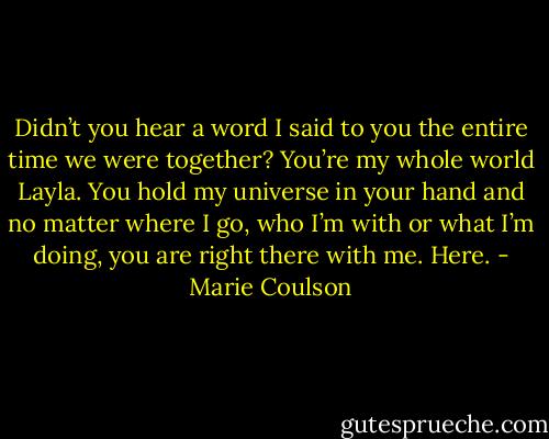 Didn’t you hear a word I said to you the entire time we were together? You’re my whole world Layla. You hold my universe in your hand and no matter where I go, who I’m with or what I’m doing, you are right there with me. Here. - Marie Coulson