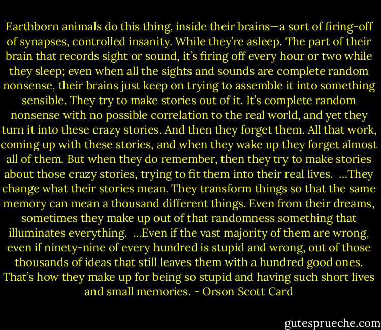 Earthborn animals do this thing, inside their brains—a sort of firing-off of synapses, controlled insanity. While they’re asleep. The part of their brain that records sight or sound, it’s firing off every hour or two while they sleep; even when all the sights and sounds are complete random nonsense, their brains just keep on trying to assemble it into something sensible. They try to make stories out of it. It’s complete random nonsense with no possible correlation to the real world, and yet they turn it into these crazy stories. And then they forget them. All that work, coming up with these stories, and when they wake up they forget almost all of them. But when they do remember, then they try to make stories about those crazy stories, trying to fit them into their real lives. <br />…They change what their stories mean. They transform things so that the same memory can mean a thousand different things. Even from their dreams, sometimes they make up out of that randomness something that illuminates everything. <br />…Even if the vast majority of them are wrong, even if ninety-nine of every hundred is stupid and wrong, out of those thousands of ideas that still leaves them with a hundred good ones. That’s how they make up for being so stupid and having such short lives and small memories. - Orson Scott Card