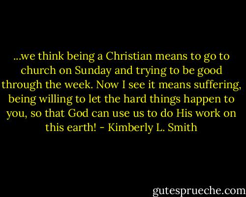 ...we think being a Christian means to go to church on Sunday and trying to be good through the week. Now I see it means suffering, being willing to let the hard things happen to you, so that God can use us to do His work on this earth! - Kimberly L. Smith