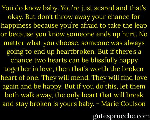 You do know baby. You’re just scared and that’s okay. But don’t throw away your<br />chance for happiness because you’re afraid to take the leap or because you know someone ends up hurt. No matter what you choose, someone<br />was always going to end up heartbroken. But if there’s a chance two hearts can be blissfully happy together in love, then that’s worth the broken heart of one. They will mend. They will find love again and be happy. But if you do this, let them both walk away, the only heart that will break and<br />stay broken is yours baby. - Marie Coulson