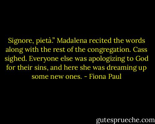 Signore, pietà.” Madalena recited the words along with the rest of the congregation. Cass sighed. Everyone else was apologizing to God for their sins, and here she was dreaming up some new ones. - Fiona Paul