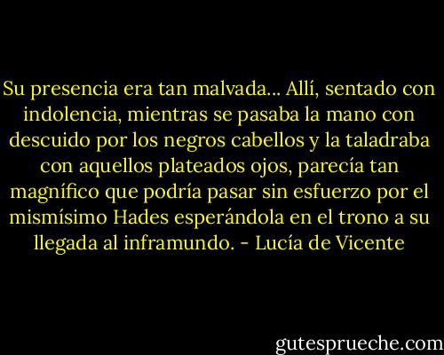 Su presencia era tan malvada... Allí, sentado con indolencia, mientras se pasaba la mano con descuido por los negros cabellos y la taladraba con aquellos plateados ojos, parecía tan magnífico que podría pasar sin esfuerzo por el mismísimo Hades esperándola en el trono a su llegada al inframundo. - Lucía de Vicente