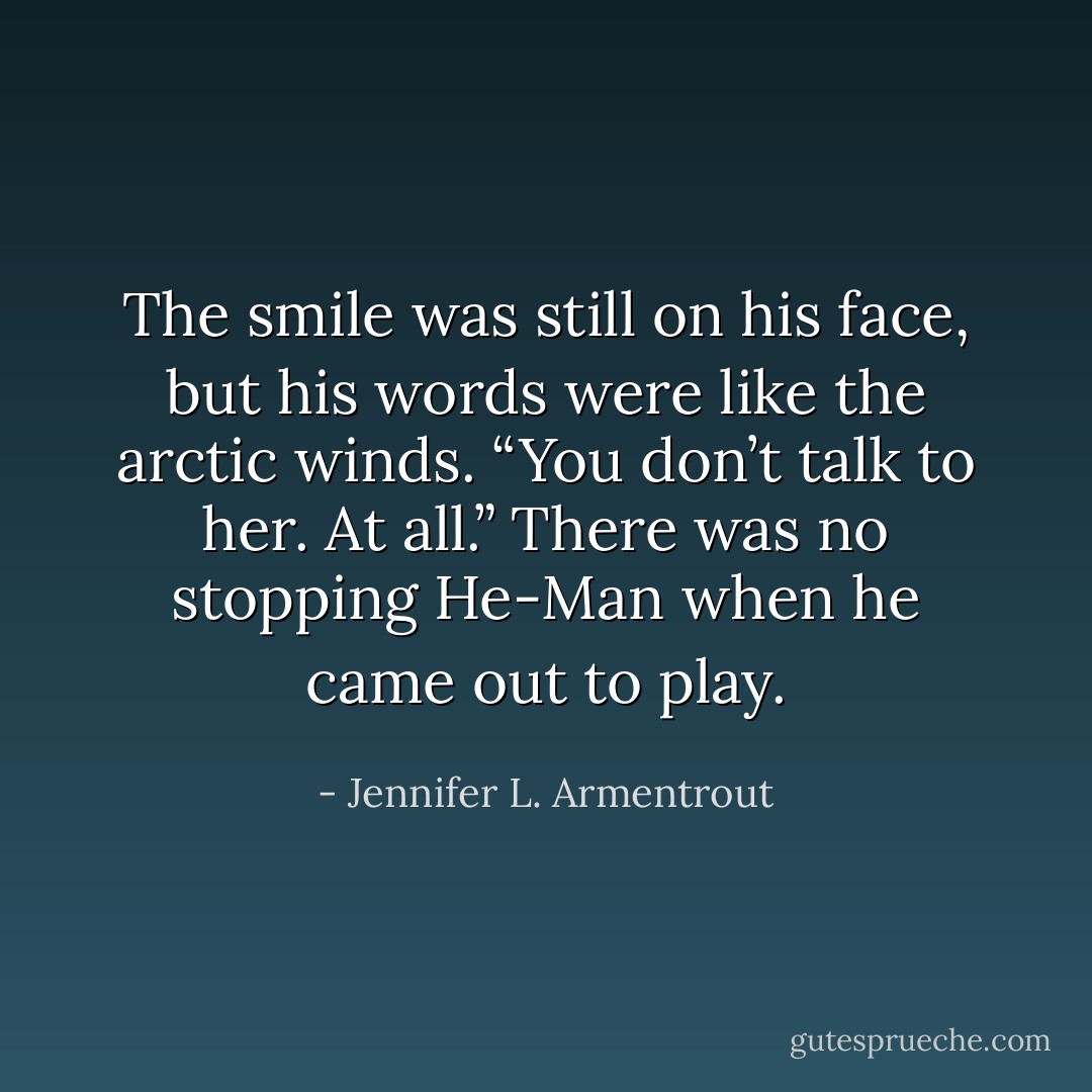 The smile was still on his face, but his words were like the arctic winds. “You don’t talk to her. At all.” There was no stopping He-Man when he came out to play. - Jennifer L. Armentrout