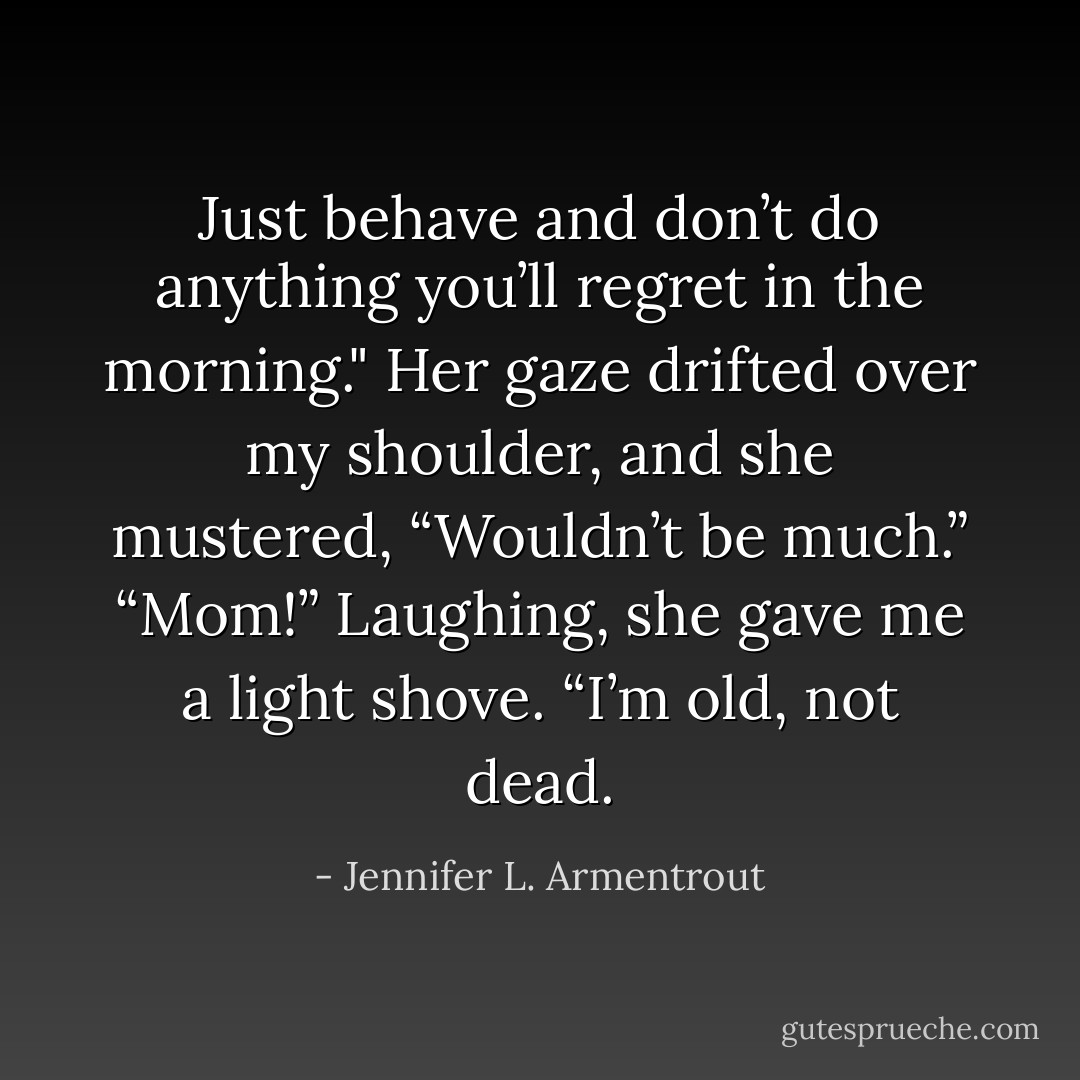 Just behave and don’t do anything you’ll regret in the morning." Her gaze drifted over my shoulder, and she mustered, “Wouldn’t be much.”<br />“Mom!”<br />Laughing, she gave me a light shove. “I’m old, not dead. - Jennifer L. Armentrout
