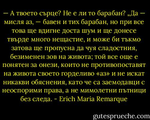 — А твоето сърце? Не е ли то барабан? „Да — мисля аз, — бавен и тих барабан, но при все това ще вдигне доста шум и ще донесе твърде много нещастие, и може би тъкмо затова ще пропусна да чуя сладостния, безименен зов на живота; той все още е понятен за онези, които не противопоставят на живота своето горделиво «аз» и не искат никакви обяснения, като че са заемодавци с неоспорими права, а не мимолетни пътници без следа. - Erich Maria Remarque