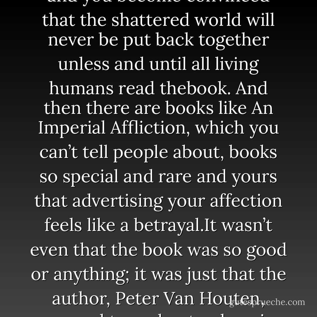 My favorite book, by a wide margin, was An Imperial Affliction, but I didn’t like to tell people about it. Sometimes, you read a book and it fills you withthis weird evangelical zeal, and you become convinced that the shattered world will never be put back together unless and until all living humans read thebook. And then there are books like An Imperial Affliction, which you can’t tell people about, books so special and rare and yours that advertising your affection feels like a betrayal.It wasn’t even that the book was so good or anything; it was just that the author, Peter Van Houten, seemed to understand me in weird and impossible ways. An Imperial Affliction was my book, in the way my body was my body and my thoughts were my thoughts. - John Green