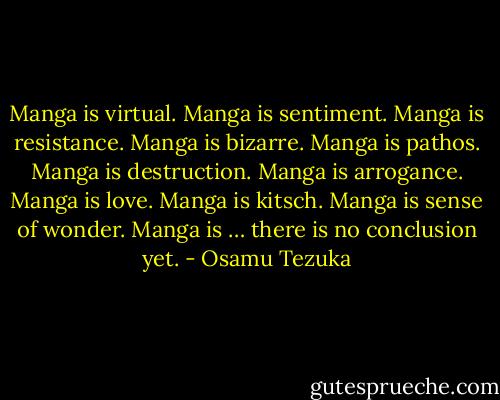 Manga is virtual. Manga is sentiment. Manga is resistance. Manga is bizarre. Manga is pathos. Manga is destruction. Manga is arrogance. Manga is love. Manga is kitsch. Manga is sense of wonder. Manga is … there is no conclusion yet. - Osamu Tezuka