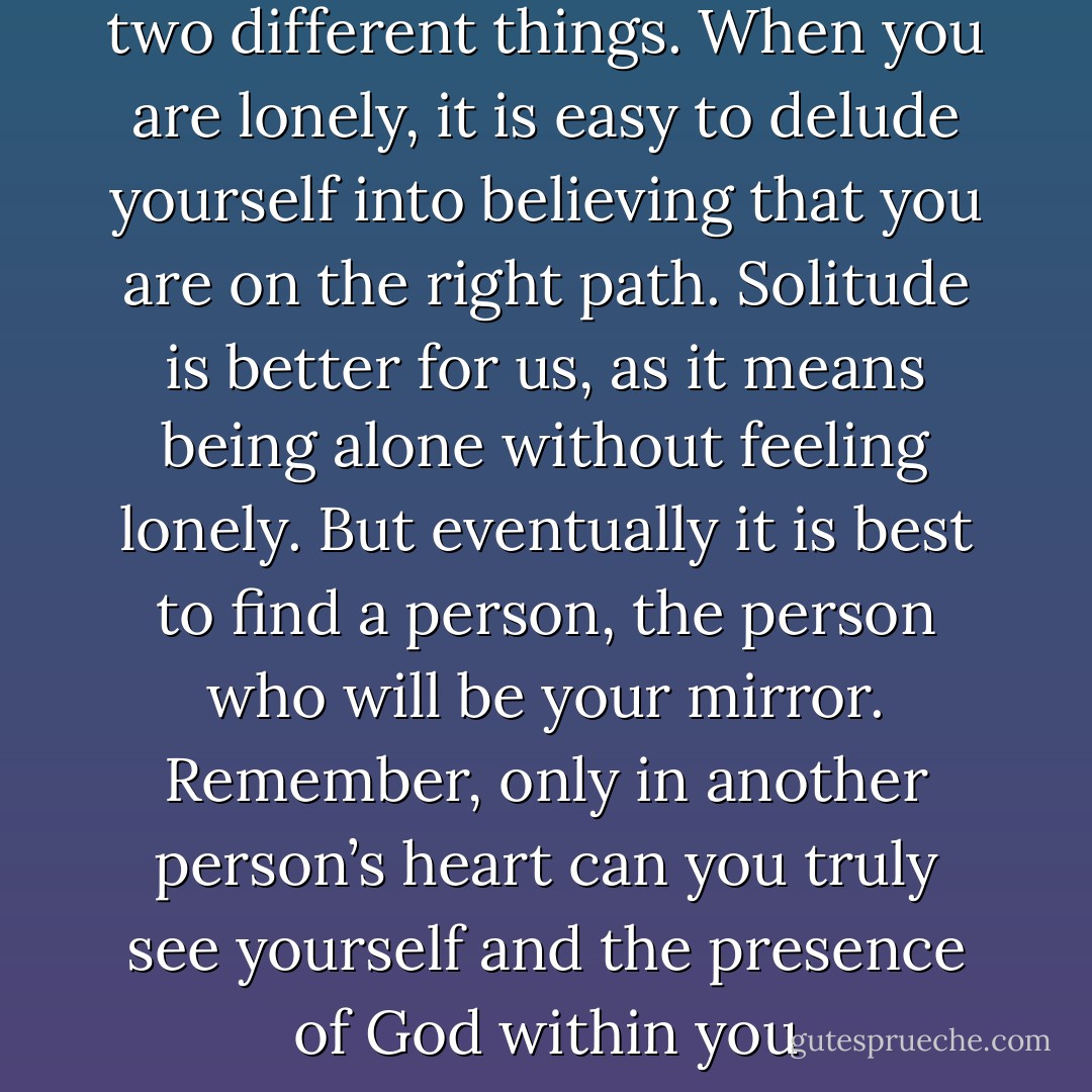 Loneliness and solitude are two different things. When you are lonely, it is easy to delude yourself into believing that you are on the right path. Solitude is better for us, as it means being alone without feeling lonely. But eventually it is best to find a person, the person who will be your mirror. Remember, only in another person’s heart can you truly see yourself and the presence of God within you - Elif Shafak