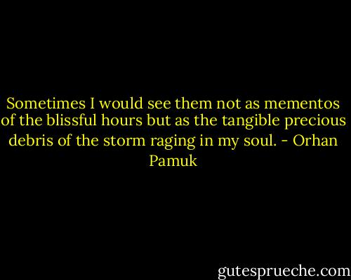Sometimes I would see them not as mementos of the blissful hours but as the tangible precious debris of the storm raging in my soul. - Orhan Pamuk