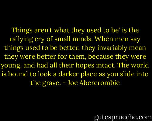 Things aren't what they used to be' is the rallying cry of small minds. When men say things used to be better, they invariably mean they were better for them, because they were young, and had all their hopes intact. The world is bound to look a darker place as you slide into the grave. - Joe Abercrombie