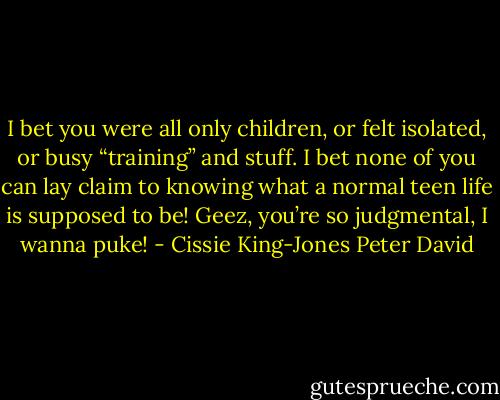 I bet you were all only children, or felt isolated, or busy “training” and stuff. I bet none of you can lay claim to knowing what a normal teen life is supposed to be! Geez, you’re so judgmental, I wanna puke! - Cissie King-Jones Peter David