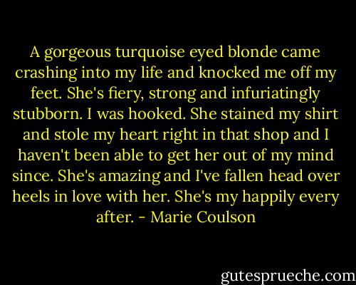 A gorgeous turquoise eyed blonde came crashing into my life and knocked me off my feet. She's fiery, strong and infuriatingly stubborn. I was hooked. She stained my shirt and stole my heart right in that shop and I haven't been able to get her out of my mind since. She's amazing and I've fallen head over heels in love with her. She's my happily every after. - Marie Coulson