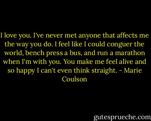 I love you. I've never met anyone that affects me the way you do. I feel like I could conguer the world, bench press a bus, and run a marathon when I'm with you. You make me feel alive and so happy I can't even think straight. - Marie Coulson