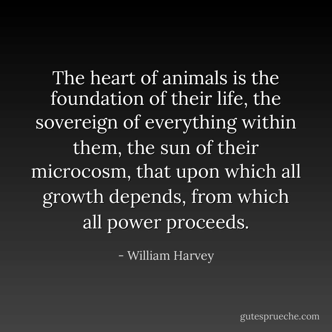 The heart of animals is the foundation of their life, the sovereign of everything within them, the sun of their microcosm, that upon which all growth depends, from which all power proceeds. - William Harvey