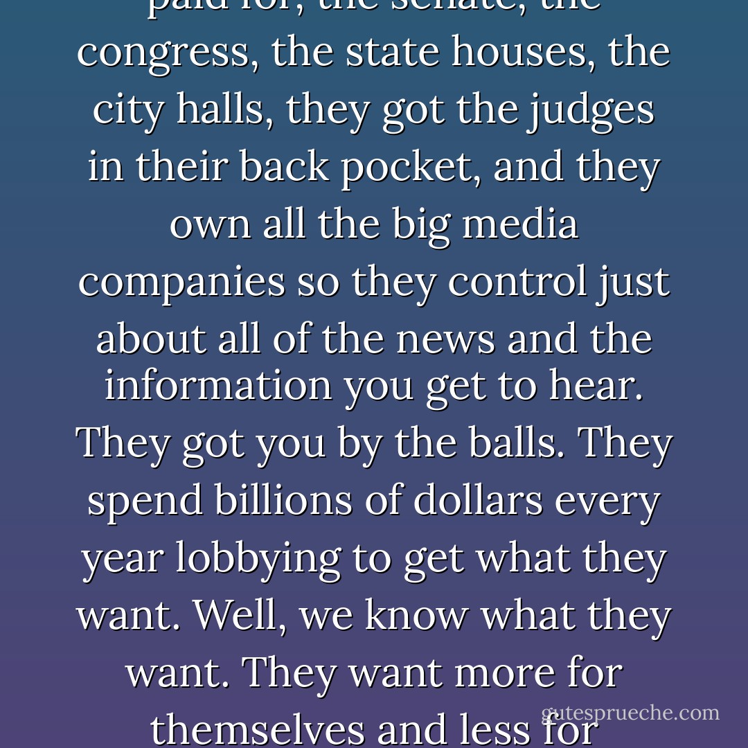 Forget the politicians. The politicians are put there to give you the idea you have freedom of choice. You don't. You have no choice. You have owners. They own you. They own everything. They own all the important land, they own and control the corporations that've long since bought and paid for, the senate, the congress, the state houses, the city halls, they got the judges in their back pocket, and they own all the big media companies so they control just about all of the news and the information you get to hear. They got you by the balls. They spend billions of dollars every year lobbying to get what they want. Well, we know what they want. They want more for themselves and less for everybody else. But I'll tell you what they don't want. They don't want a population of citizens capable of critical thinking. They don't want well informed, well educated people capable of critical thinking. They're not interested in that. That doesn't help them. - George Carlin