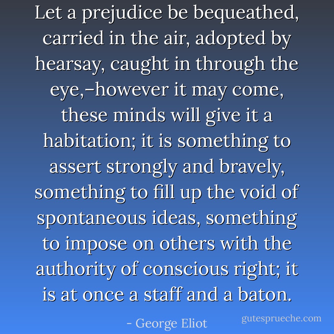 Let a prejudice be bequeathed, carried in the air, adopted by hearsay, caught in through the eye,–however it may come, these minds will give it a habitation; it is something to assert strongly and bravely, something to fill up the void of spontaneous ideas, something to impose on others with the authority of conscious right; it is at once a staff and a baton. - George Eliot