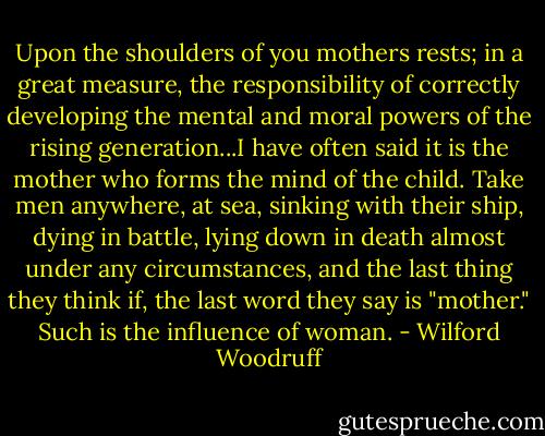 Upon the shoulders of you mothers rests; in a great measure, the responsibility of correctly developing the mental and moral powers of the rising generation...I have often said it is the mother who forms the mind of the child. Take men anywhere, at sea, sinking with their ship, dying in battle, lying down in death almost under any circumstances, and the last thing they think if, the last word they say is "mother." Such is the influence of woman. - Wilford Woodruff