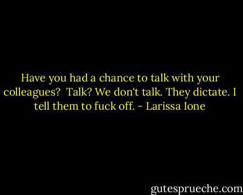 Have you had a chance to talk with your colleagues?<br /><br />Talk? We don't talk. They dictate. I tell them to fuck off. - Larissa Ione