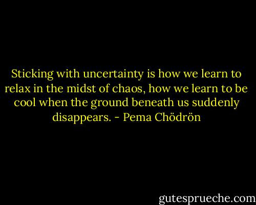 Sticking with uncertainty is how we learn to relax in the midst of chaos, how we learn to be cool when the ground beneath us suddenly disappears. - Pema Chödrön