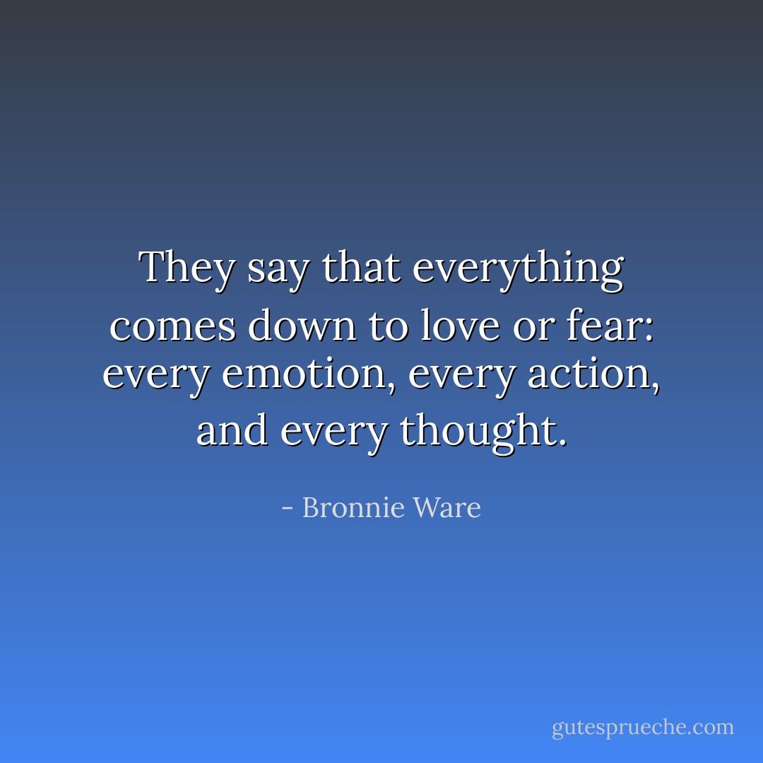They say that everything comes down to love or fear: every emotion, every action, and every thought. - Bronnie Ware