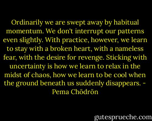 Ordinarily we are swept away by habitual momentum. We don't interrupt our patterns even slightly. With practice, however, we learn to stay with a broken heart, with a nameless fear, with the desire for revenge. Sticking with uncertainty is how we learn to relax in the midst of chaos, how we learn to be cool when the ground beneath us suddenly disappears. - Pema Chödrön