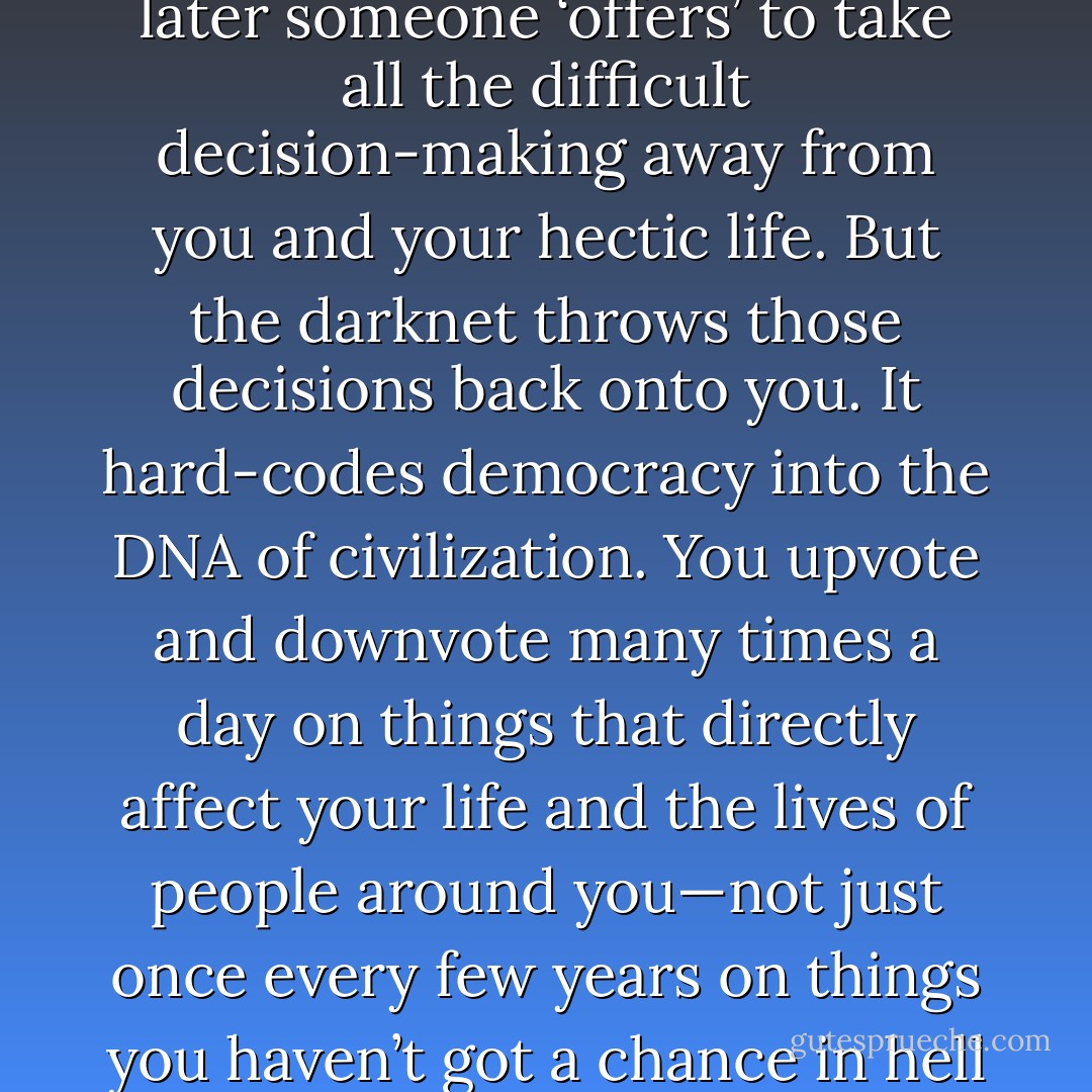 Democracy requires active participation, and sooner or later someone ‘offers’ to take all the difficult decision-making away from you and your hectic life. But the darknet throws those decisions back onto you. It hard-codes democracy into the DNA of civilization. You upvote and downvote many times a day on things that directly affect your life and the lives of people around you—not just once every few years on things you haven’t got a chance in hell of affecting. - Daniel Suarez