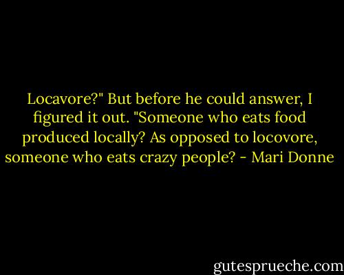 Locavore?" But before he could answer, I figured it out. "Someone who eats food produced locally? As opposed to locovore, someone who eats crazy people? - Mari Donne