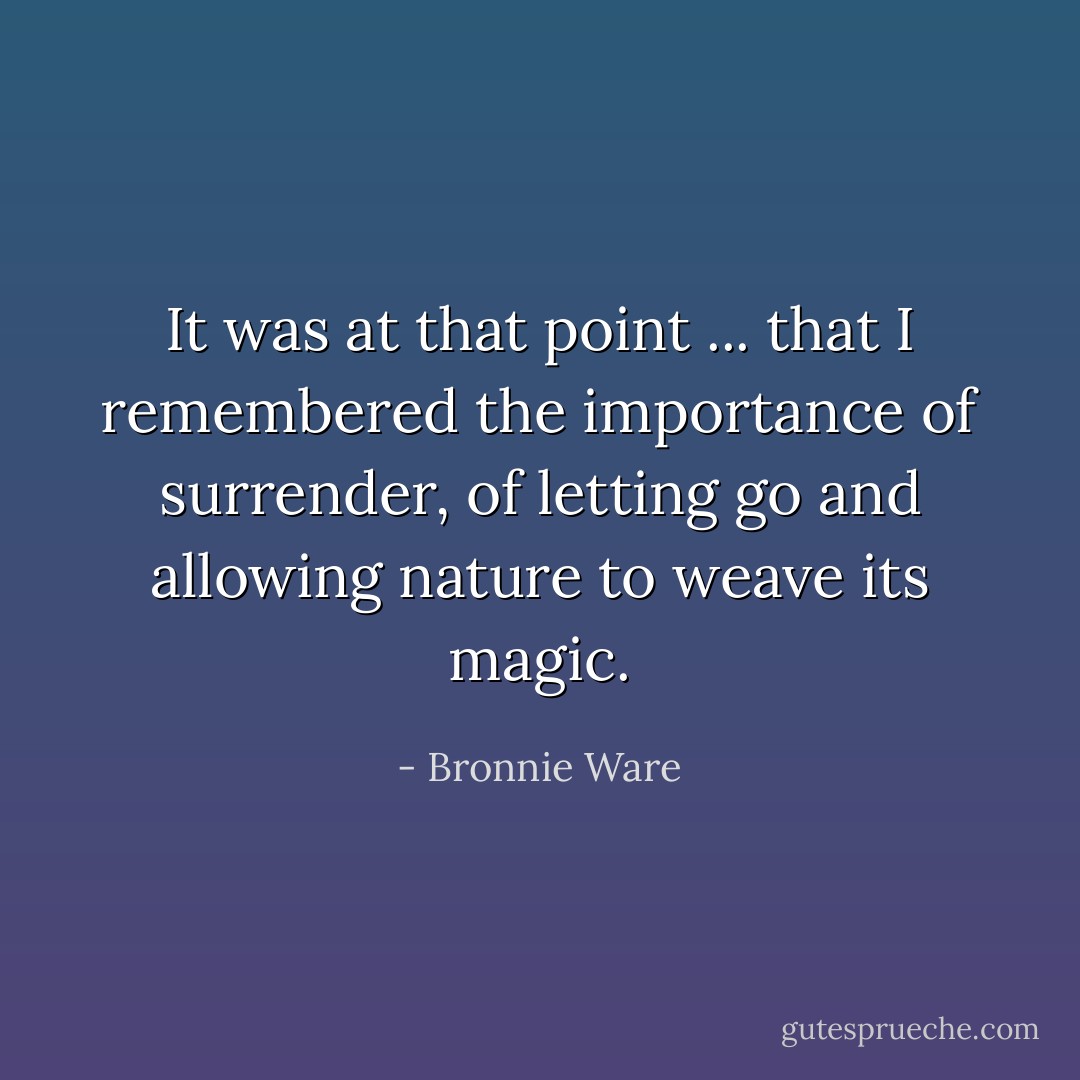 It was at that point ... that I remembered the importance of surrender, of letting go and allowing nature to weave its magic. - Bronnie Ware
