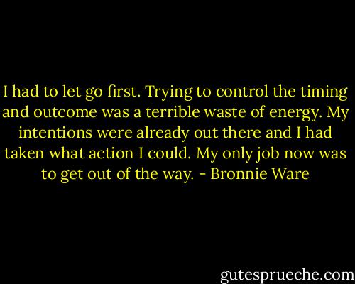 I had to let go first. Trying to control the timing and outcome was a terrible waste of energy. My intentions were already out there and I had taken what action I could. My only job now was to get out of the way. - Bronnie Ware
