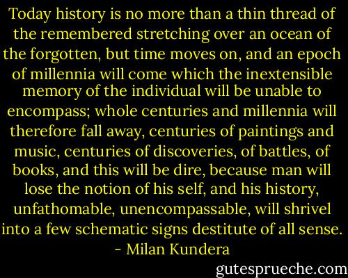 Today history is no more than a thin thread of the remembered stretching over an ocean of the forgotten, but time moves on, and an epoch of millennia will come which the inextensible memory of the individual will be unable to encompass; whole centuries and millennia will therefore fall away, centuries of paintings and music, centuries of discoveries, of battles, of books, and this will be dire, because man will lose the notion of his self, and his history, unfathomable, unencompassable, will shrivel into a few schematic signs destitute of all sense. - Milan Kundera