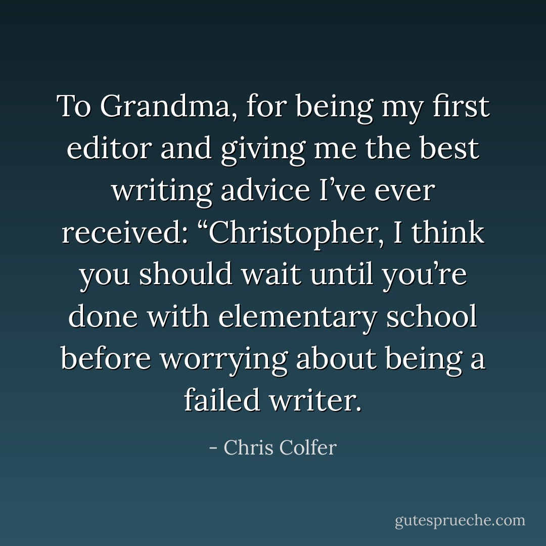 To Grandma,<br />for being my first editor and giving me the best writing advice I’ve ever received: “Christopher, I think you should wait until you’re done with elementary school before worrying about being a failed writer. - Chris Colfer